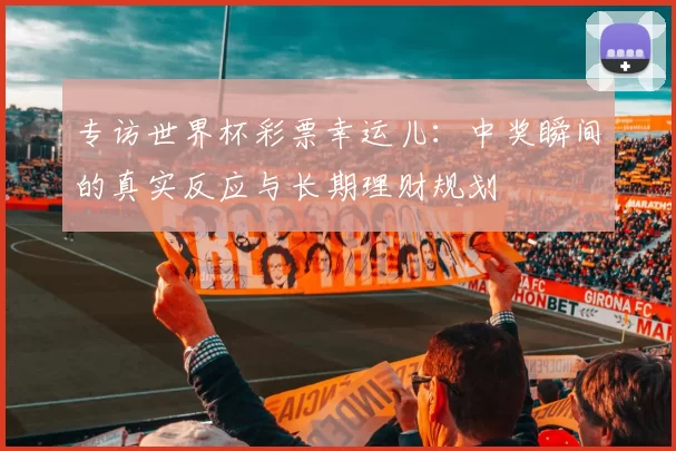专访世界杯彩票幸运儿:中奖瞬间的真实反应与长期理财规划