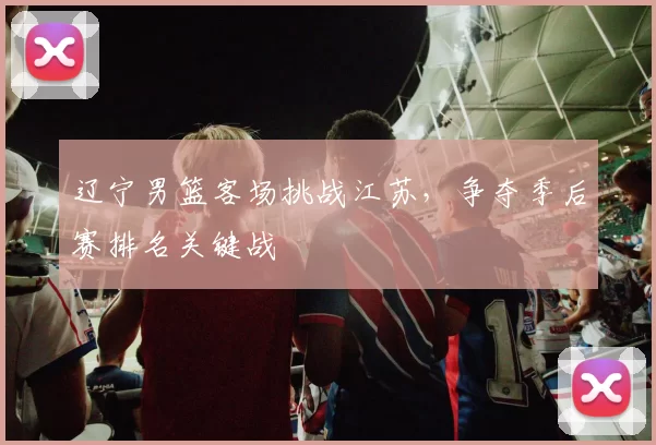 辽宁男篮客场挑战江苏,争夺季后赛排名关键战