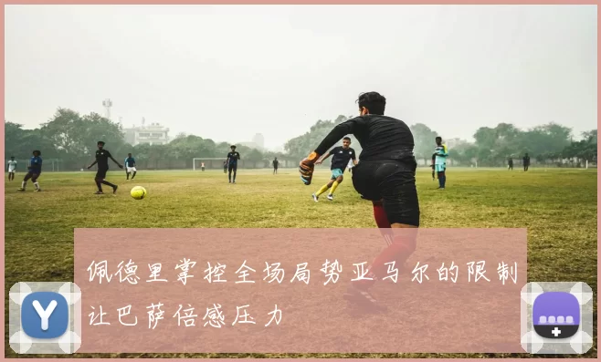佩德里掌控全场局势亚马尔的限制让巴萨倍感压力