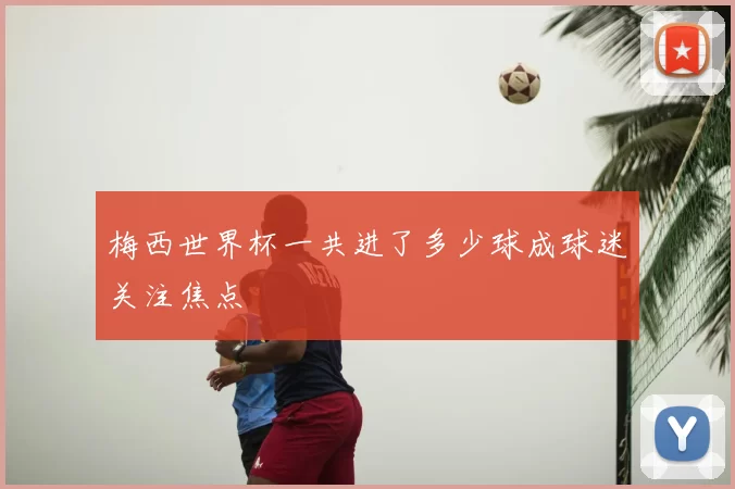 梅西世界杯一共进了多少球成球迷关注焦点