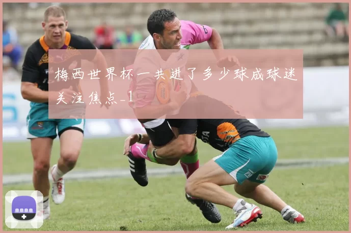 梅西世界杯一共进了多少球成球迷关注焦点_1