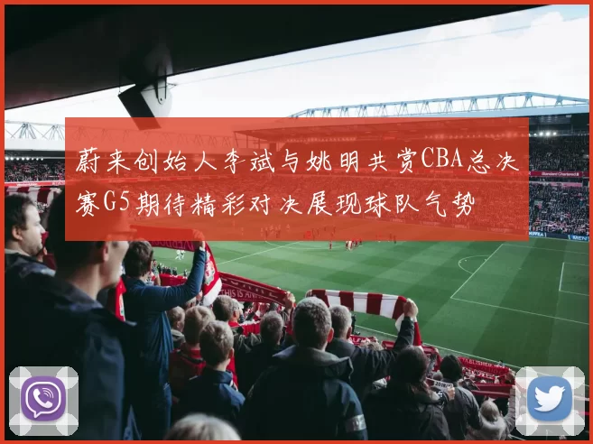 蔚来创始人李斌与姚明共赏CBA总决赛G5期待精彩对决展现球队气势