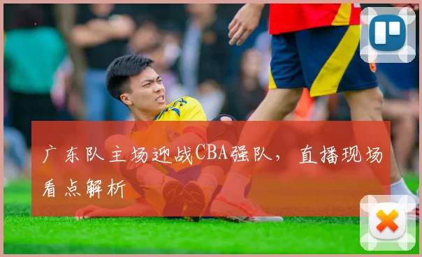 广东队主场迎战CBA强队,直播现场看点解析