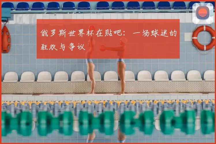 俄罗斯世界杯在贴吧：一场球迷的狂欢与争议