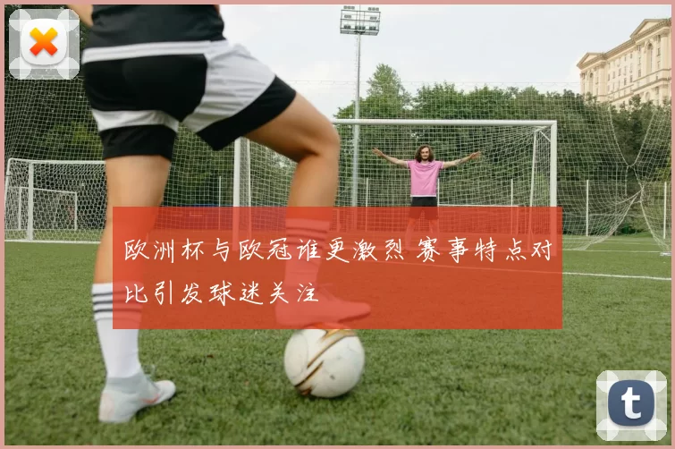 欧洲杯与欧冠谁更激烈 赛事特点对比引发球迷关注