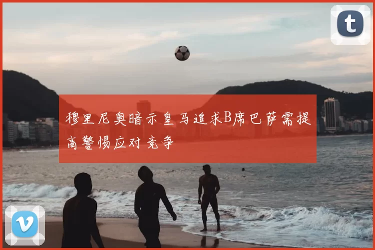 穆里尼奥暗示皇马追求B席巴萨需提高警惕应对竞争