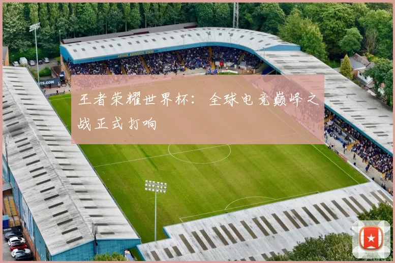 王者荣耀世界杯：全球电竞巅峰之战正式打响