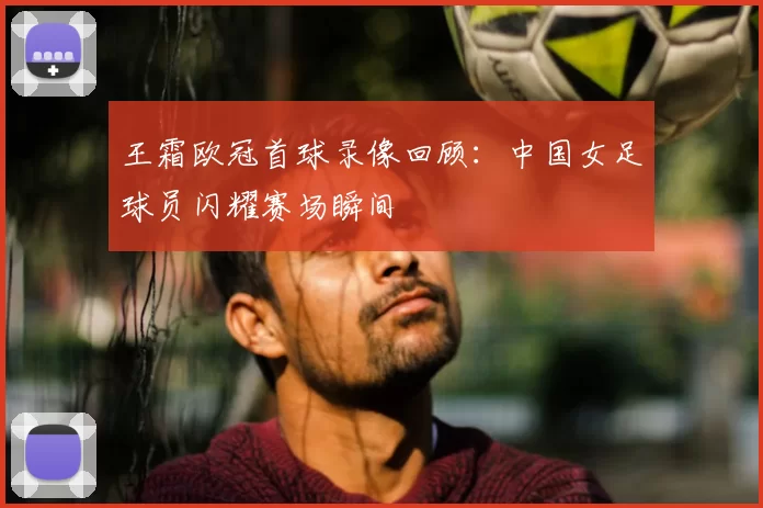 王霜欧冠首球录像回顾:中国女足球员闪耀赛场瞬间
