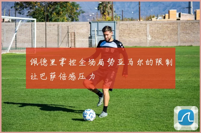 佩德里掌控全场局势亚马尔的限制让巴萨倍感压力