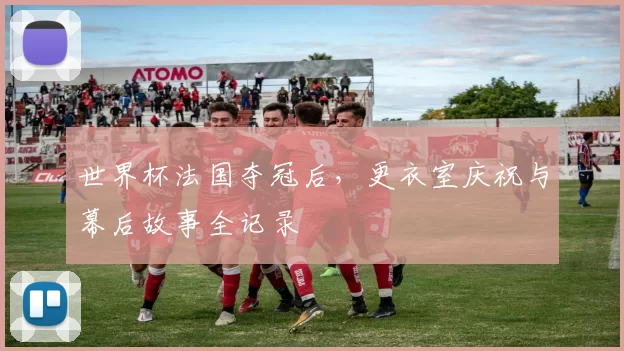 世界杯法国夺冠后,更衣室庆祝与幕后故事全记录