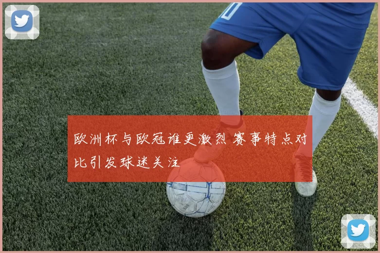 欧洲杯与欧冠谁更激烈 赛事特点对比引发球迷关注