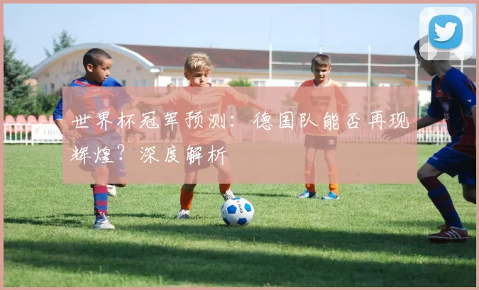 世界杯冠军预测：德国队能否再现辉煌？深度解析