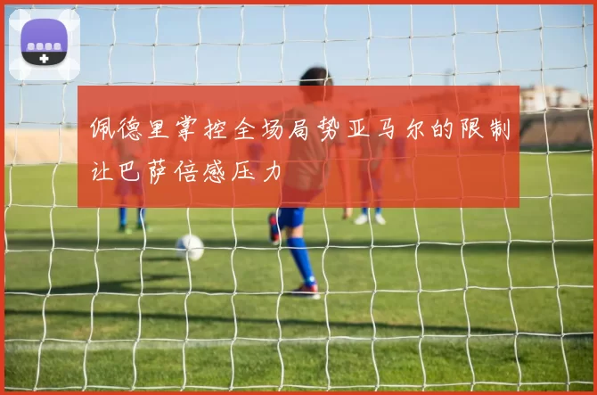 佩德里掌控全场局势亚马尔的限制让巴萨倍感压力