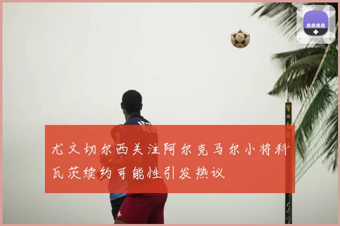 尤文切尔西关注阿尔克马尔小将科瓦茨续约可能性引发热议