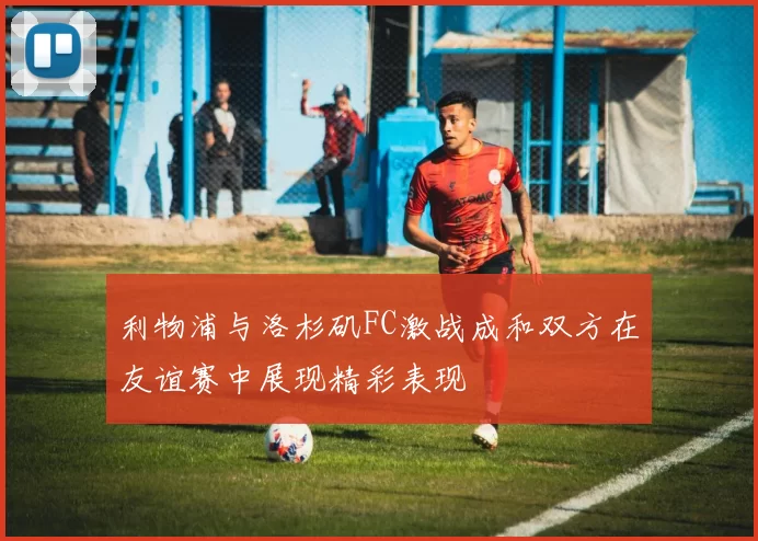 利物浦与洛杉矶FC激战成和双方在友谊赛中展现精彩表现