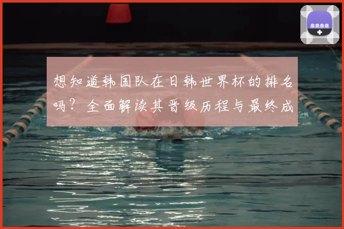 想知道韩国队在日韩世界杯的排名吗?全面解读其晋级历程与最终成绩