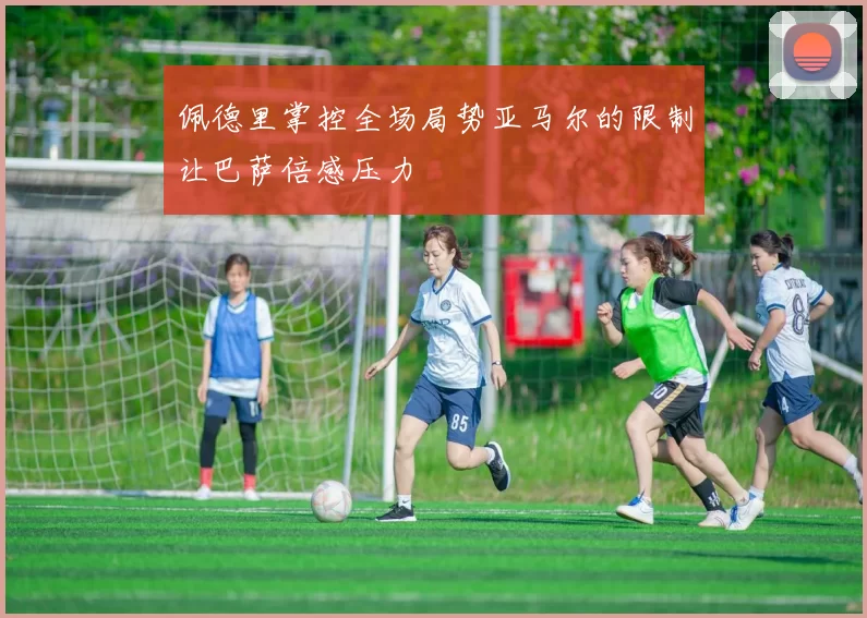 佩德里掌控全场局势亚马尔的限制让巴萨倍感压力