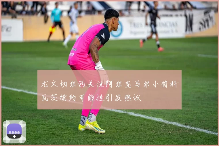 尤文切尔西关注阿尔克马尔小将科瓦茨续约可能性引发热议