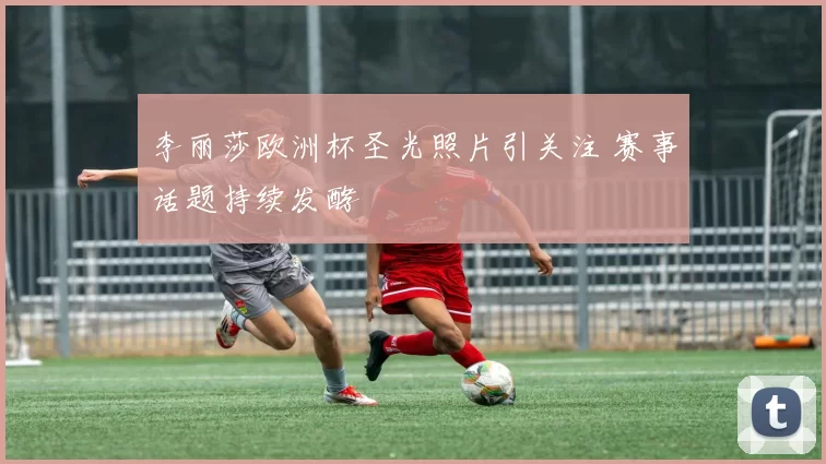 李丽莎欧洲杯圣光照片引关注 赛事话题持续发酵