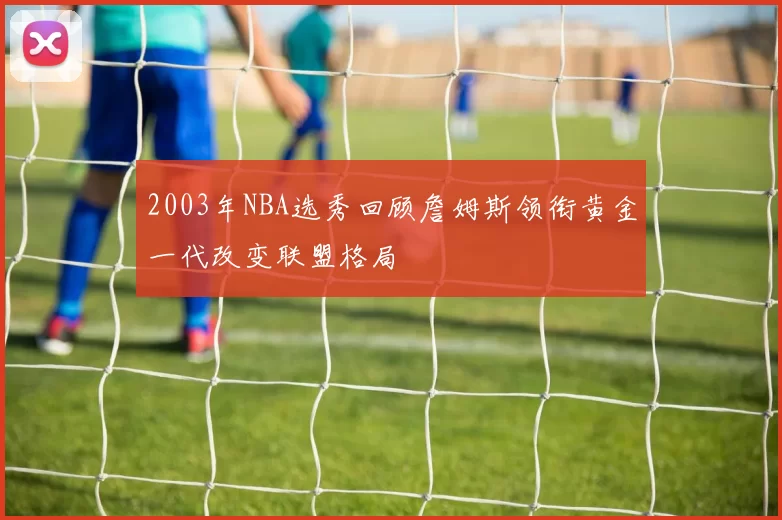 2003年NBA选秀回顾詹姆斯领衔黄金一代改变联盟格局