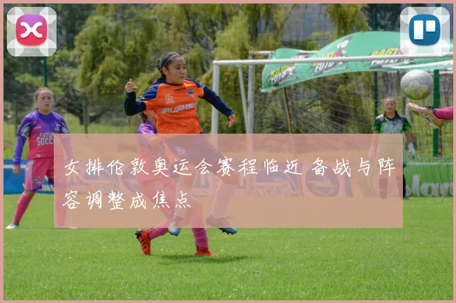 女排伦敦奥运会赛程临近 备战与阵容调整成焦点