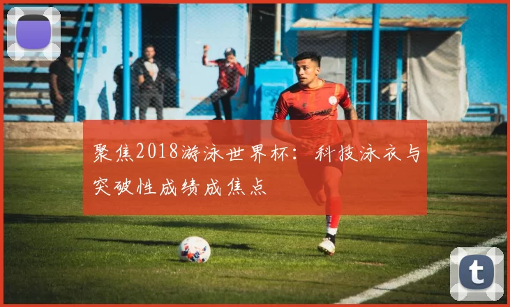 聚焦2018游泳世界杯:科技泳衣与突破性成绩成焦点