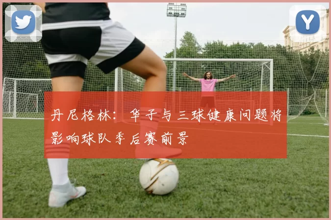 丹尼格林:华子与三球健康问题将影响球队季后赛前景