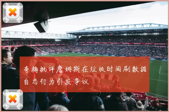 夸梅批评詹姆斯在垃圾时间刷数据自恋行为引发争议