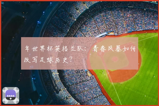 年世界杯英格兰队:青春风暴如何改写足球历史?