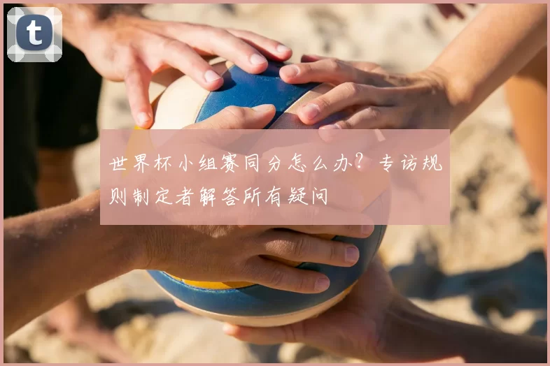 世界杯小组赛同分怎么办?专访规则制定者解答所有疑问
