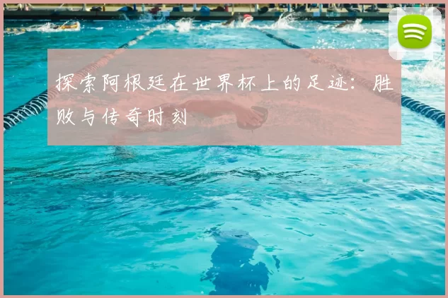 探索阿根廷在世界杯上的足迹:胜败与传奇时刻