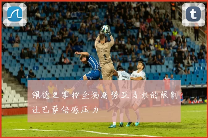 佩德里掌控全场局势亚马尔的限制让巴萨倍感压力