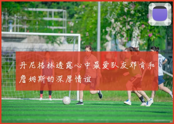 丹尼格林透露心中最爱队友邓肯和詹姆斯的深厚情谊