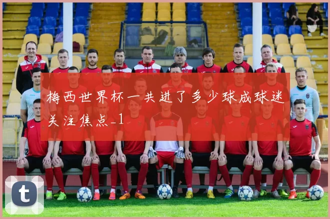 梅西世界杯一共进了多少球成球迷关注焦点_1