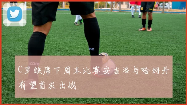 C罗缺席下周末比赛安吉洛与哈姆丹有望首发出战