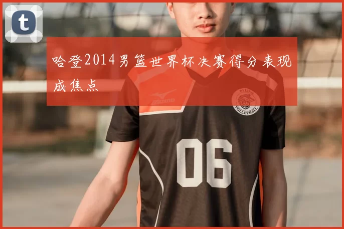 哈登2014男篮世界杯决赛得分表现成焦点