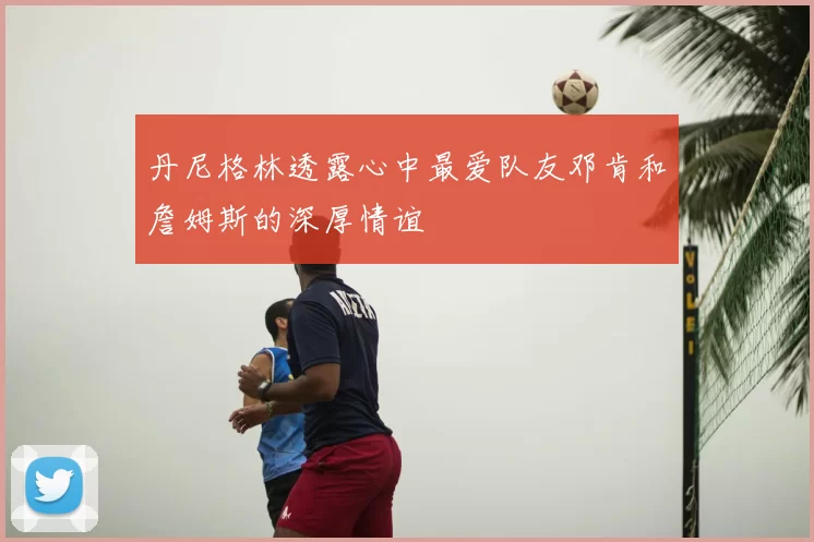 丹尼格林透露心中最爱队友邓肯和詹姆斯的深厚情谊