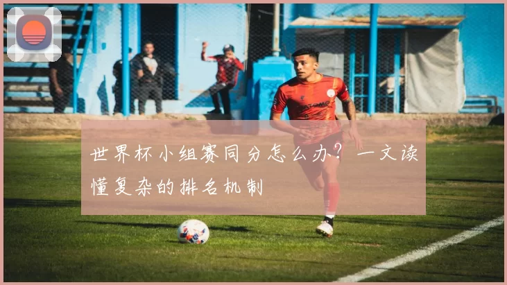 世界杯小组赛同分怎么办?一文读懂复杂的排名机制