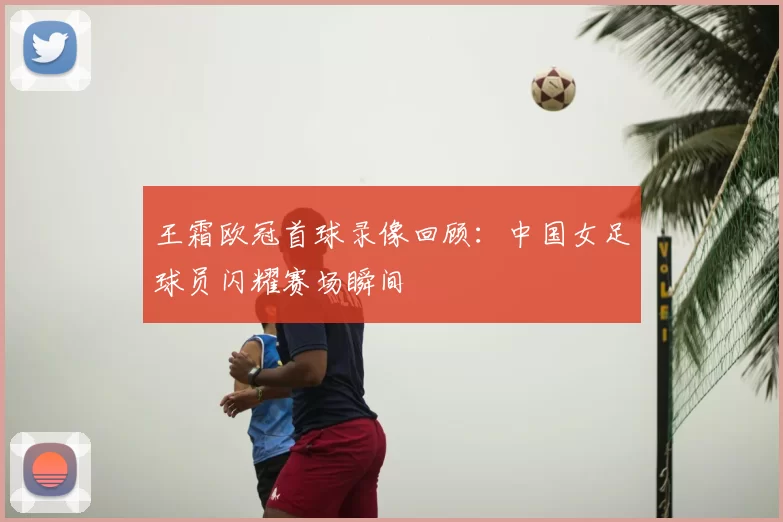 王霜欧冠首球录像回顾:中国女足球员闪耀赛场瞬间
