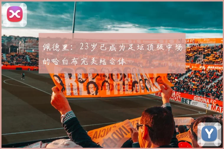 佩德里：23岁已成为足坛顶级中场的哈白布完美结合体