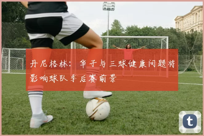 丹尼格林:华子与三球健康问题将影响球队季后赛前景