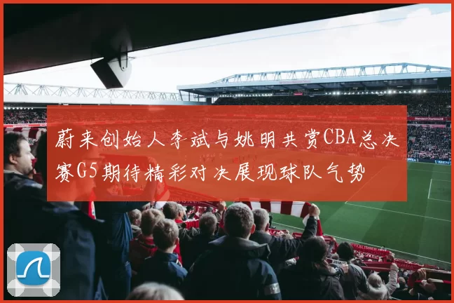 蔚来创始人李斌与姚明共赏CBA总决赛G5期待精彩对决展现球队气势