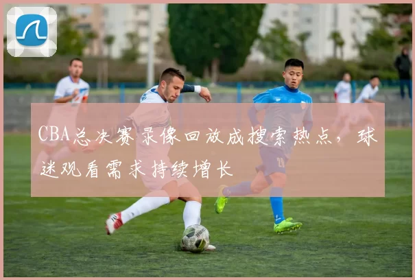 CBA总决赛录像回放成搜索热点，球迷观看需求持续增长