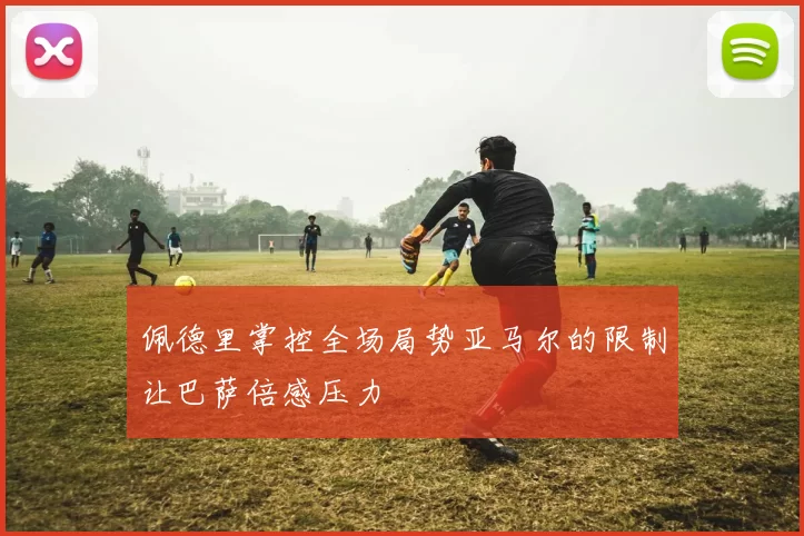 佩德里掌控全场局势亚马尔的限制让巴萨倍感压力