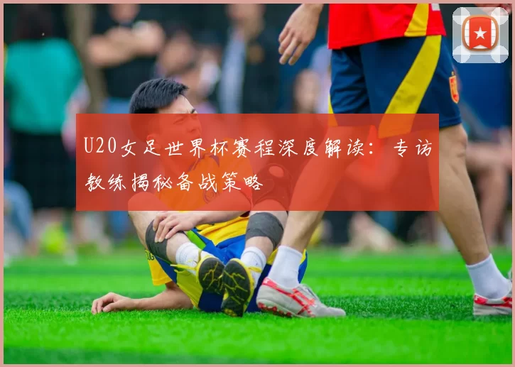 U20女足世界杯赛程深度解读:专访教练揭秘备战策略
