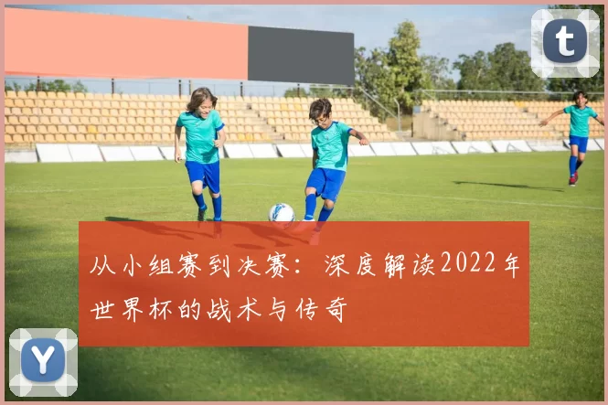 从小组赛到决赛:深度解读2022年世界杯的战术与传奇