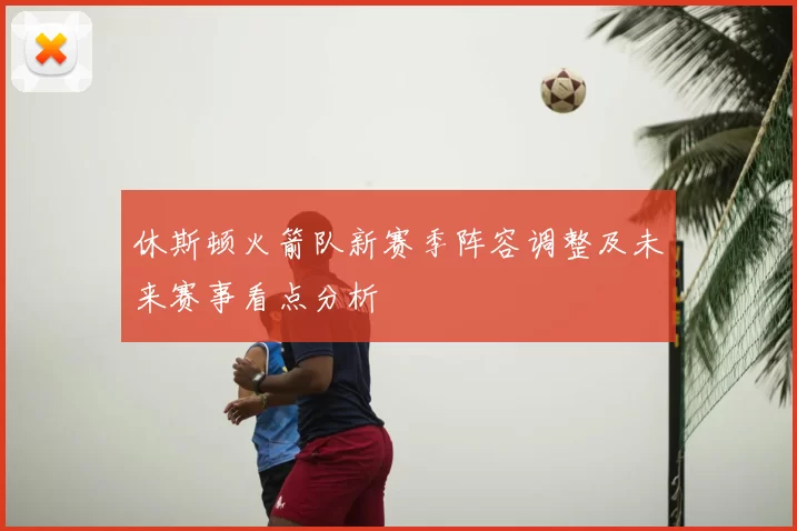 休斯顿火箭队新赛季阵容调整及未来赛事看点分析